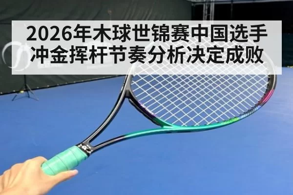 2026年木球世锦赛中国选手冲金挥杆节奏分析决定成败